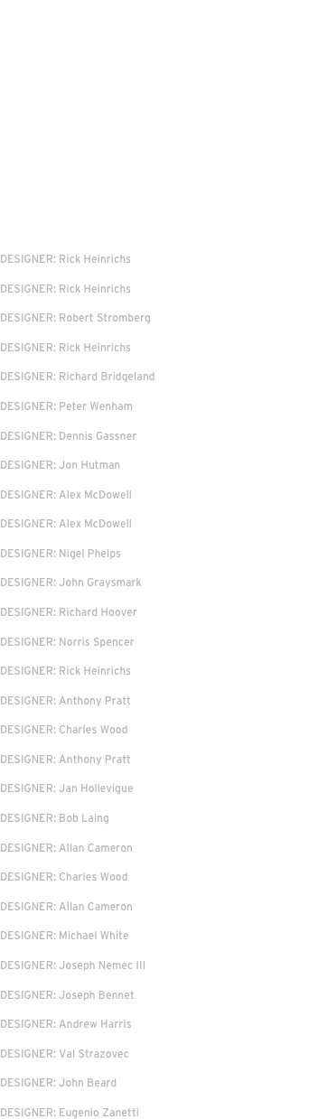 MARVEL STUDIOS
DIRECTORS: Anna Bowden/Ryan Fleck
UNIVERSAL PICTURES
DIRECTOR: J A Bayona
New REGENCY
DIRECTOR: Justin Kurzel
RED WAGON ENTERTAINMENT
DIRECTOR: Neil Burger
Warner Bros
DIRECTOR: Alfonso Cuaron
CHOCKSTONE PICTURES
DIRECTOR: Andrew Niccol


Disney | DIRECTOR: Tim Burton
DESIGNER: Rick Heinrichs
MARVEL | DIRECTOR: Joe Johnston
DESIGNER: Rick Heinrichs
Disney | DIRECTOR: Tim Burton
DESIGNER: Robert Stromberg
Universal | DIRECTOR: Joe Johnston
DESIGNER: Rick Heinrichs
Warner Bros | DIRECTOR: Guy Ritchie
DESIGNER: Richard Bridgeland
Universal | DIRECTOR: Paul Greengrass
DESIGNER: Peter Wenham
New Line | DIRECTOR: Chris Weitz
DESIGNER: Dennis Gassner 
Sony Pictures | DIRECTOR: Nancy Meyers
DESIGNER: Jon Hutman
Miramax| DIRECTOR: Anthony Minghell
DESIGNER: Alex McDowell
Warner Bros | DIRECTOR: Tim Burton
DESIGNER: Alex McDowell
Warner Bros | DIRECTOR: Wolfgang Petersen
DESIGNER: Nigel Phelps
Morgan Creek | DIRECTOR: Paul Schrader
DESIGNER: John Graysmark
HBO | DIRECTOR: Mick Jackson
DESIGNER: Richard Hoover
Universal | DIRECTOR: Tony Scott
DESIGNER: Norris Spencer
Paramount | DIRECTOR: Tim Burton
DESIGNER: Rick Heinrichs
Alliance Atlantis | DIRECTOR: Neil Jordan
DESIGNER: Anthony Pratt
Miramax | DIRECTOR: Renny Harlin
DESIGNER: Charles Wood
HBO/Dreamworks | DIRECTORS: Various
DESIGNER: Anthony Pratt
FILM FOUR | DIRECTOR: Jonathan Glazer
DESIGNER: Jan Hollevigue
Paramount | DIRECTOR: William Friedkin
DESIGNER: Bob Laing
Universal | DIRECTOR: Stephen Sommers
DESIGNER: Allan Cameron
Pressman Films | DIRECTOR: Peter MacDonald
DESIGNER: Charles Wood
Eon Productions | DIRECTOR: Roger Spottiswoode
DESIGNER: Allan Cameron
Universal | DIRECTOR: Michael Caton-Jones
DESIGNER: Michael White
Paramount | DIRECTOR: Phillip Noyce
DESIGNER: Joseph Nemec III
Revolution Films | DIRECTOR: Michael Winterbottom
DESIGNER: Joseph Bennet
Channel 4 Films | DIRECTOR: Phil Agland
DESIGNER: Andrew Harris
Jim Henson Productions | DIRECTOR: Brian Henson
DESIGNER: Val Strazovec
United Artists | DIRECTOR: Iain Softley
DESIGNER: John Beard
Miramax/Oxford Films | DIRECTOR: Michael Hoffman
DESIGNER: Eugenio Zanetti